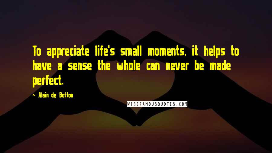 Alain De Botton Quotes: To appreciate life's small moments, it helps to have a sense the whole can never be made perfect.