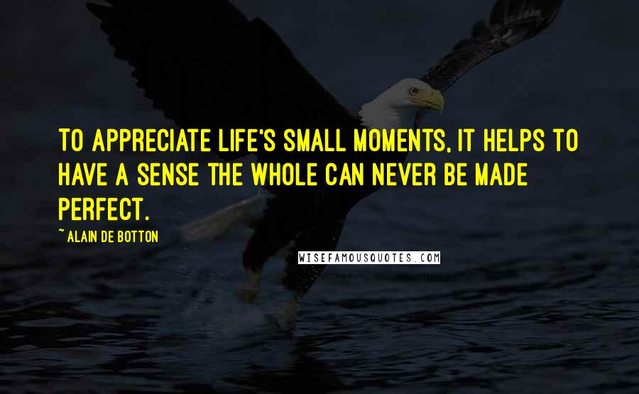 Alain De Botton Quotes: To appreciate life's small moments, it helps to have a sense the whole can never be made perfect.