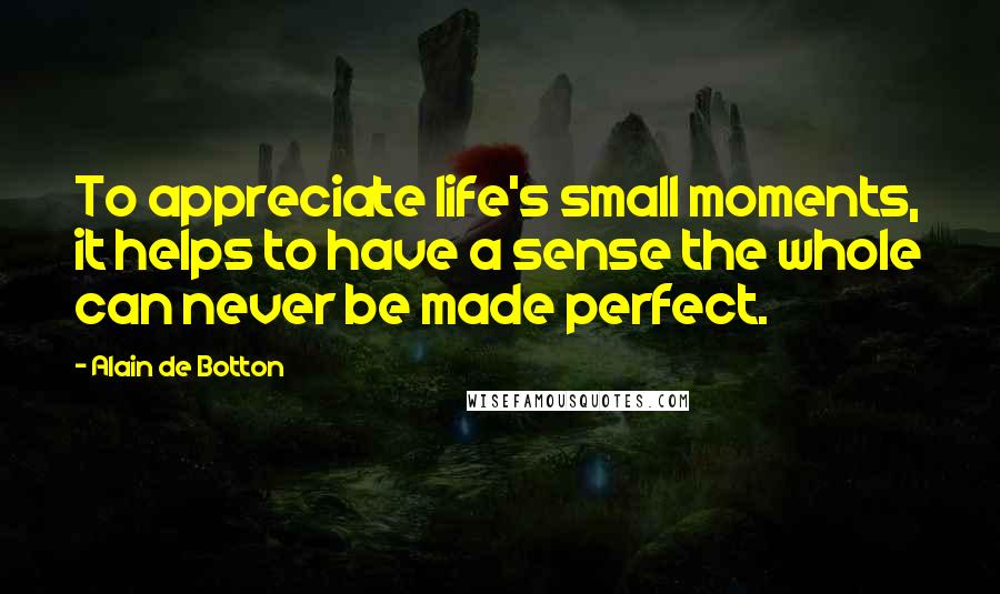 Alain De Botton Quotes: To appreciate life's small moments, it helps to have a sense the whole can never be made perfect.