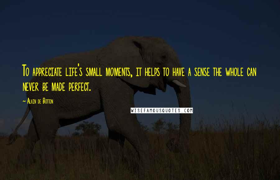 Alain De Botton Quotes: To appreciate life's small moments, it helps to have a sense the whole can never be made perfect.