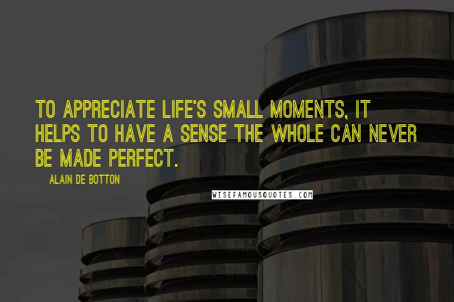Alain De Botton Quotes: To appreciate life's small moments, it helps to have a sense the whole can never be made perfect.
