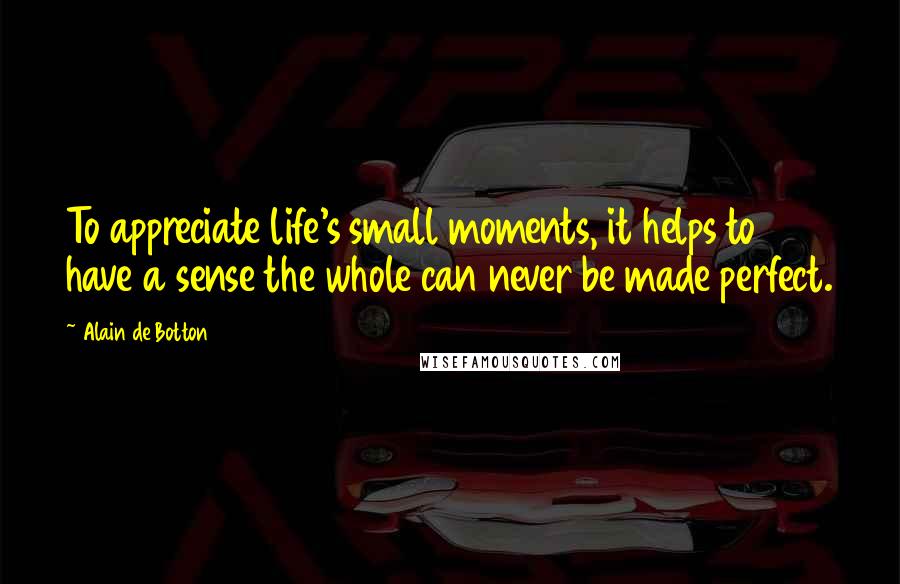 Alain De Botton Quotes: To appreciate life's small moments, it helps to have a sense the whole can never be made perfect.