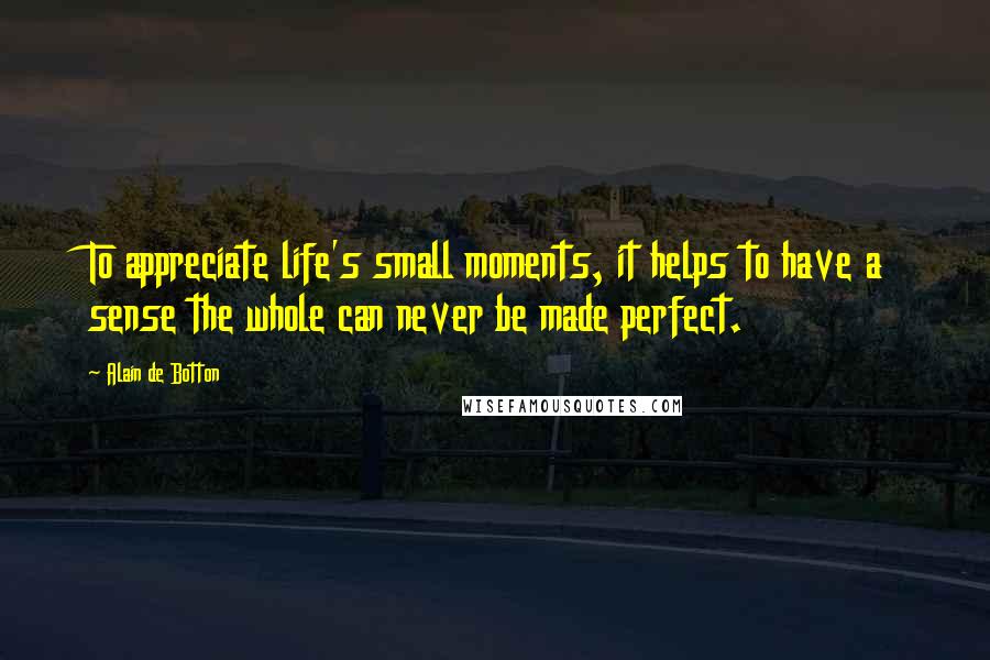 Alain De Botton Quotes: To appreciate life's small moments, it helps to have a sense the whole can never be made perfect.