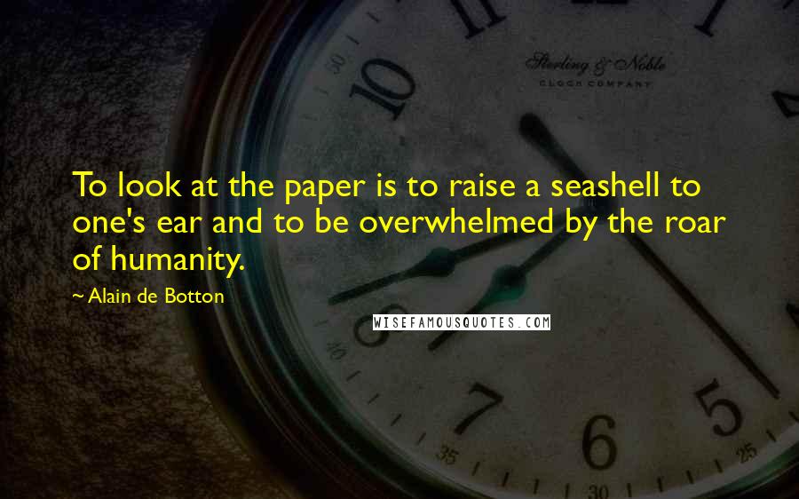 Alain De Botton Quotes: To look at the paper is to raise a seashell to one's ear and to be overwhelmed by the roar of humanity.