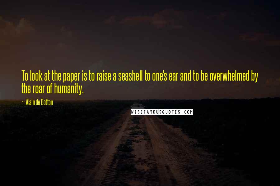 Alain De Botton Quotes: To look at the paper is to raise a seashell to one's ear and to be overwhelmed by the roar of humanity.