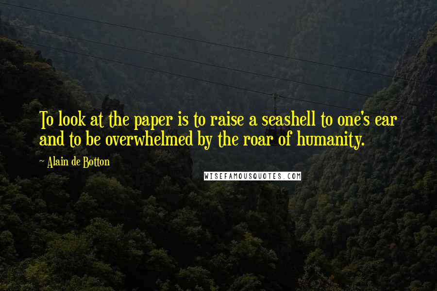 Alain De Botton Quotes: To look at the paper is to raise a seashell to one's ear and to be overwhelmed by the roar of humanity.
