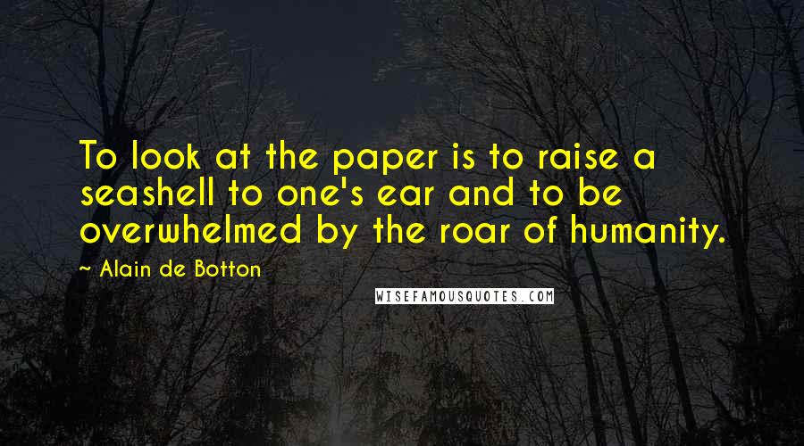 Alain De Botton Quotes: To look at the paper is to raise a seashell to one's ear and to be overwhelmed by the roar of humanity.