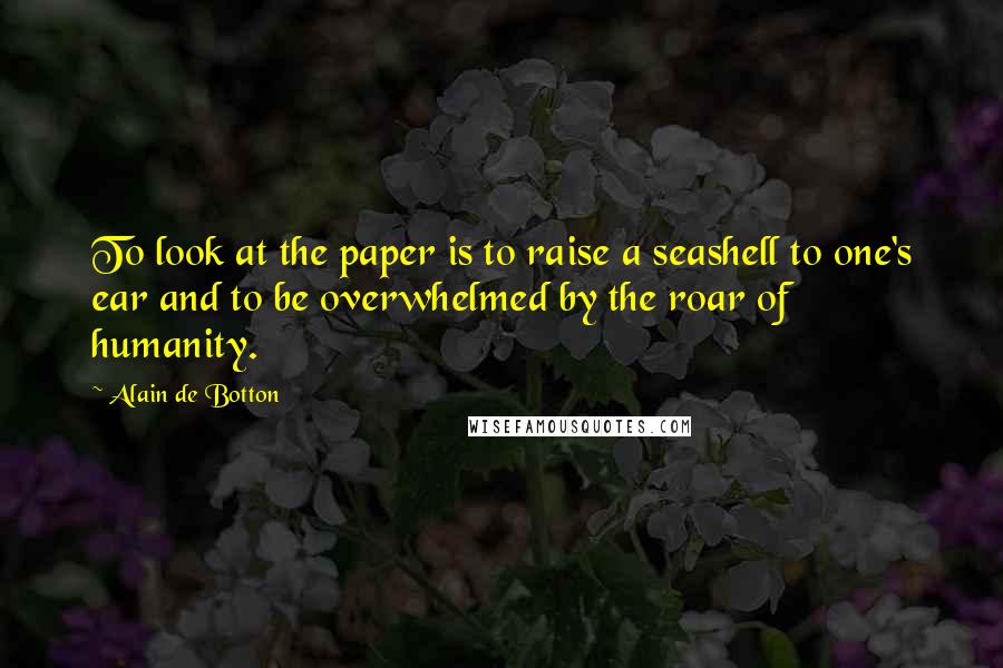 Alain De Botton Quotes: To look at the paper is to raise a seashell to one's ear and to be overwhelmed by the roar of humanity.