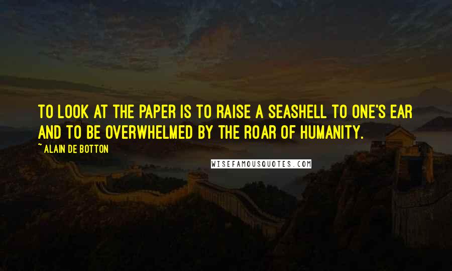 Alain De Botton Quotes: To look at the paper is to raise a seashell to one's ear and to be overwhelmed by the roar of humanity.