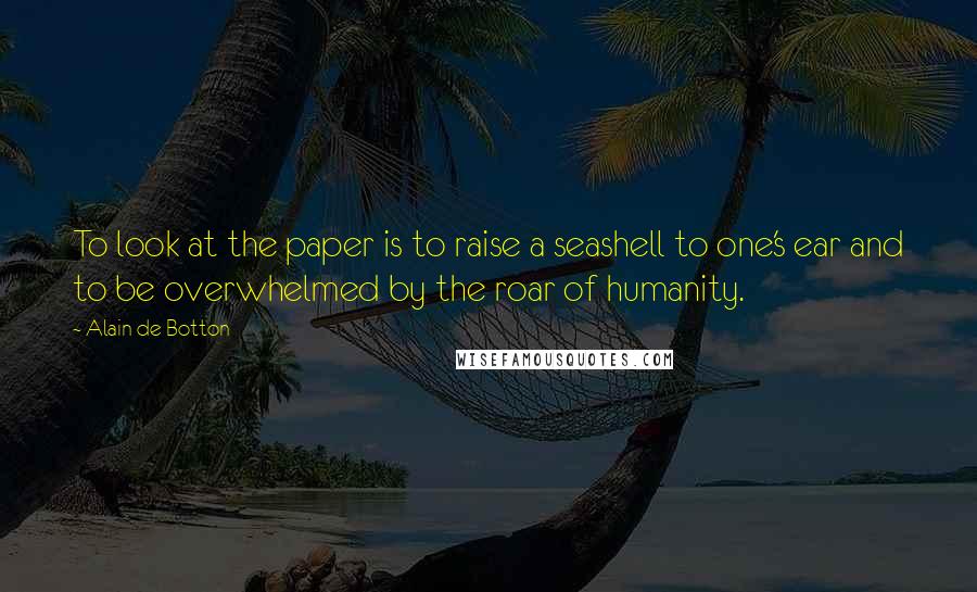 Alain De Botton Quotes: To look at the paper is to raise a seashell to one's ear and to be overwhelmed by the roar of humanity.