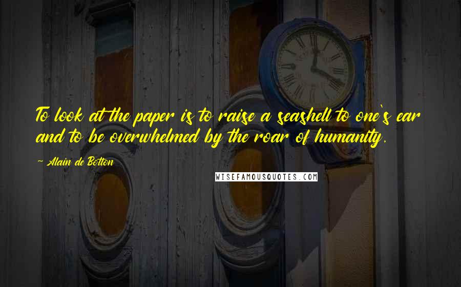 Alain De Botton Quotes: To look at the paper is to raise a seashell to one's ear and to be overwhelmed by the roar of humanity.