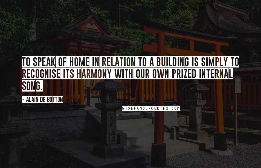 Alain De Botton Quotes: To speak of home in relation to a building is simply to recognise its harmony with our own prized internal song.