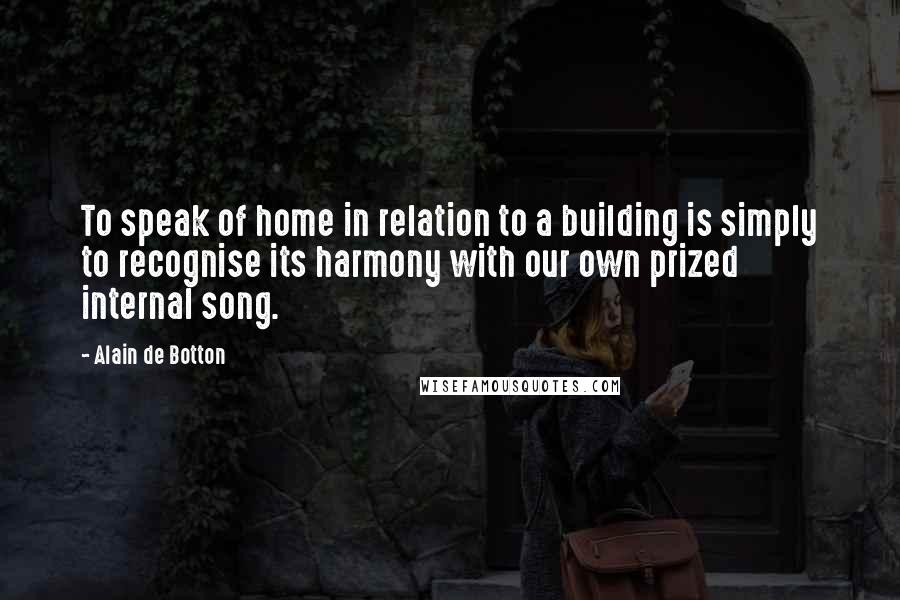 Alain De Botton Quotes: To speak of home in relation to a building is simply to recognise its harmony with our own prized internal song.