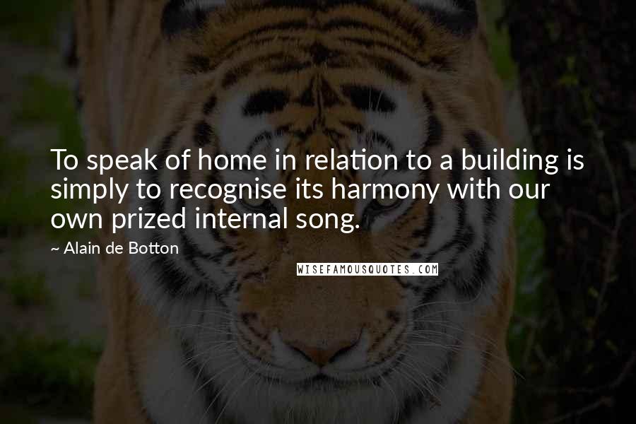 Alain De Botton Quotes: To speak of home in relation to a building is simply to recognise its harmony with our own prized internal song.