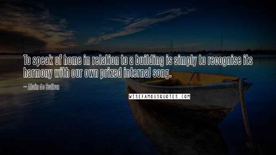 Alain De Botton Quotes: To speak of home in relation to a building is simply to recognise its harmony with our own prized internal song.