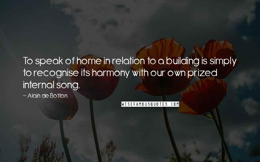 Alain De Botton Quotes: To speak of home in relation to a building is simply to recognise its harmony with our own prized internal song.