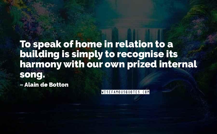 Alain De Botton Quotes: To speak of home in relation to a building is simply to recognise its harmony with our own prized internal song.