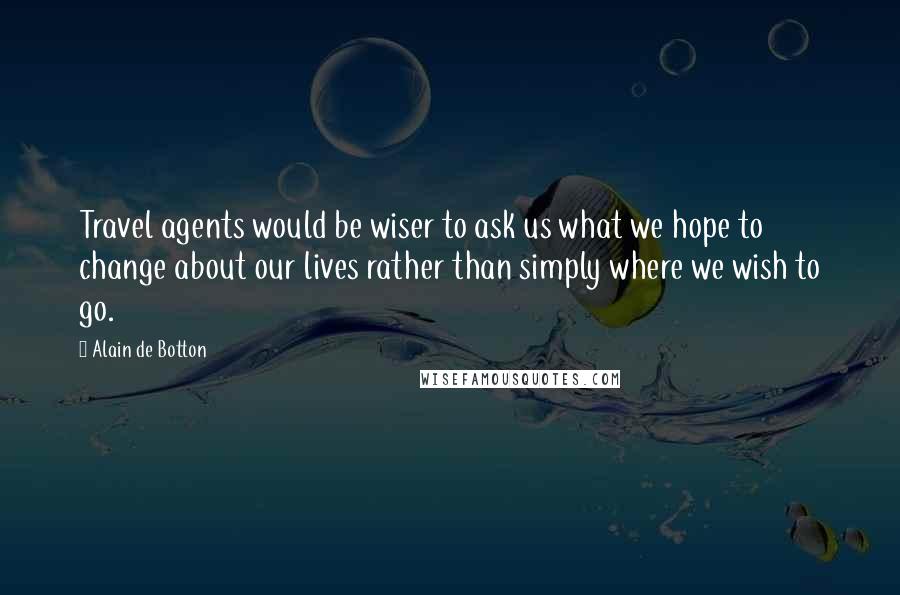 Alain De Botton Quotes: Travel agents would be wiser to ask us what we hope to change about our lives rather than simply where we wish to go.