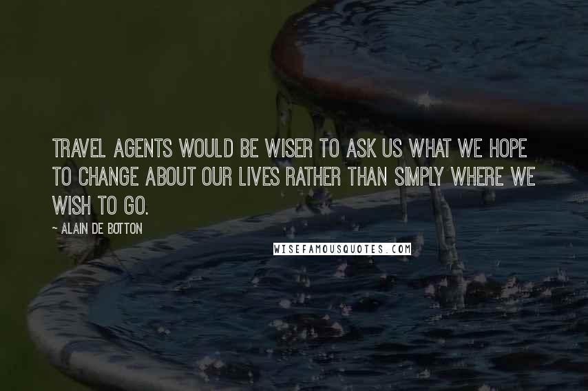 Alain De Botton Quotes: Travel agents would be wiser to ask us what we hope to change about our lives rather than simply where we wish to go.