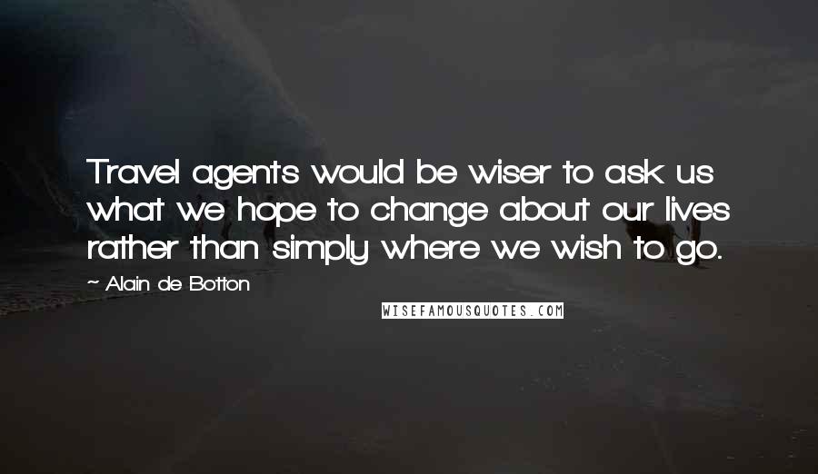 Alain De Botton Quotes: Travel agents would be wiser to ask us what we hope to change about our lives rather than simply where we wish to go.