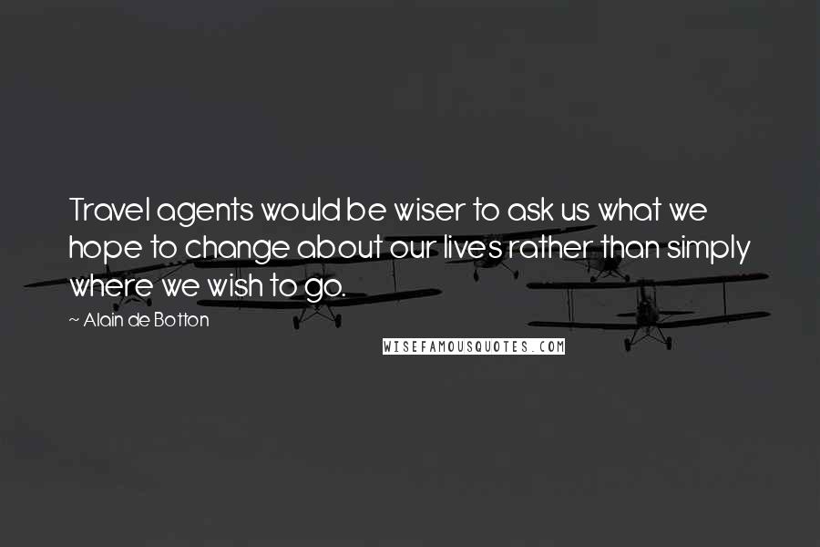 Alain De Botton Quotes: Travel agents would be wiser to ask us what we hope to change about our lives rather than simply where we wish to go.