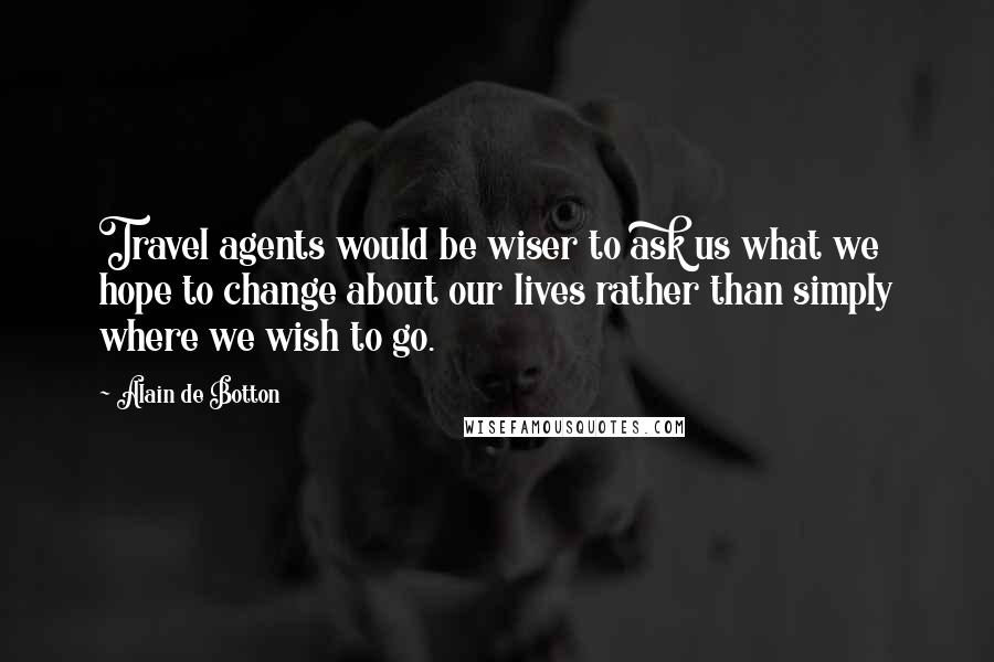 Alain De Botton Quotes: Travel agents would be wiser to ask us what we hope to change about our lives rather than simply where we wish to go.