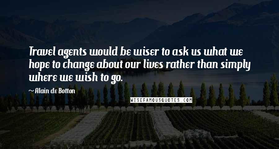 Alain De Botton Quotes: Travel agents would be wiser to ask us what we hope to change about our lives rather than simply where we wish to go.