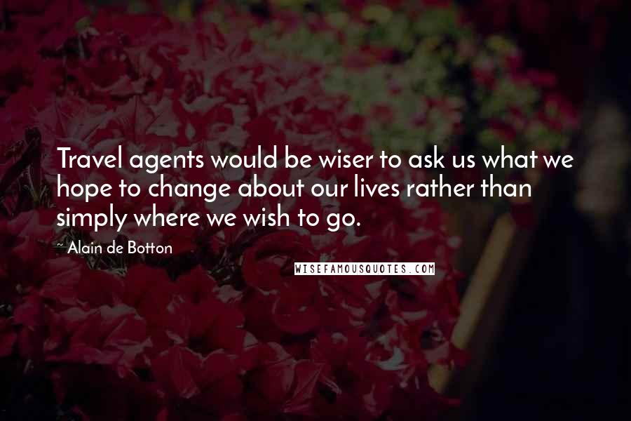 Alain De Botton Quotes: Travel agents would be wiser to ask us what we hope to change about our lives rather than simply where we wish to go.