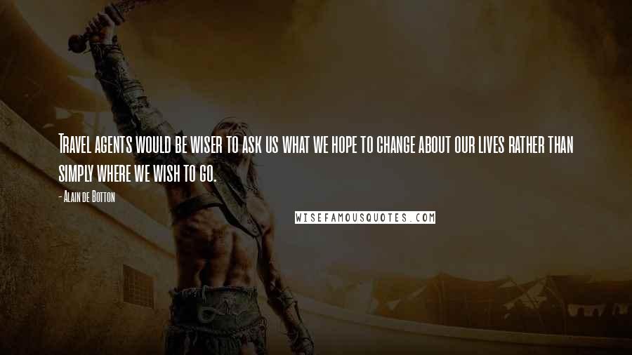 Alain De Botton Quotes: Travel agents would be wiser to ask us what we hope to change about our lives rather than simply where we wish to go.