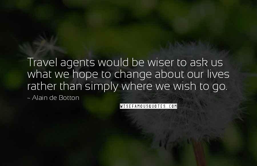 Alain De Botton Quotes: Travel agents would be wiser to ask us what we hope to change about our lives rather than simply where we wish to go.