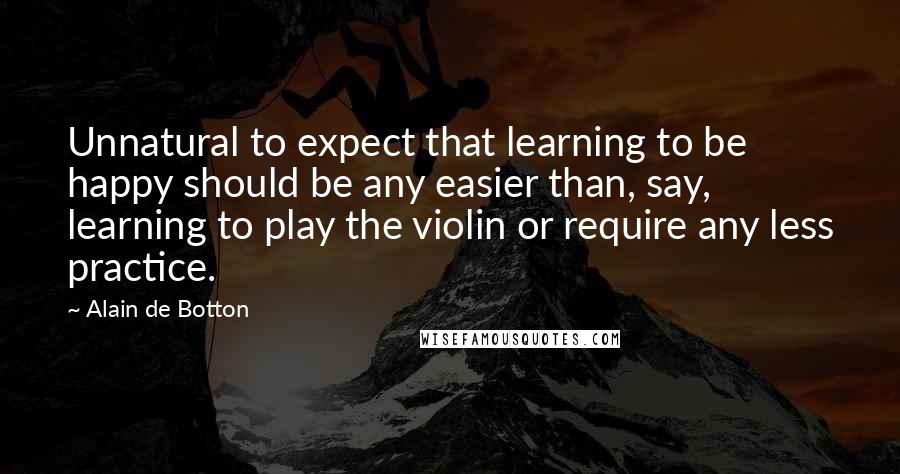 Alain De Botton Quotes: Unnatural to expect that learning to be happy should be any easier than, say, learning to play the violin or require any less practice.