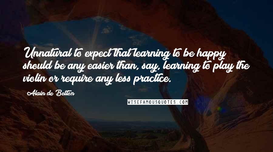 Alain De Botton Quotes: Unnatural to expect that learning to be happy should be any easier than, say, learning to play the violin or require any less practice.