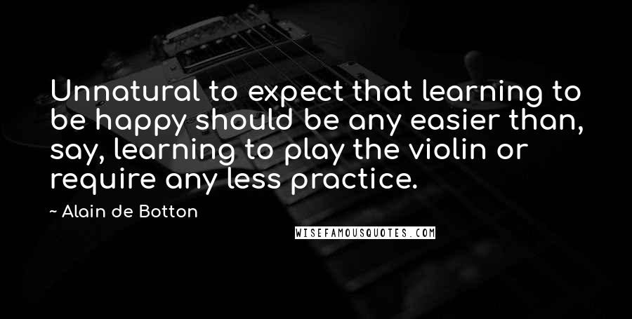 Alain De Botton Quotes: Unnatural to expect that learning to be happy should be any easier than, say, learning to play the violin or require any less practice.