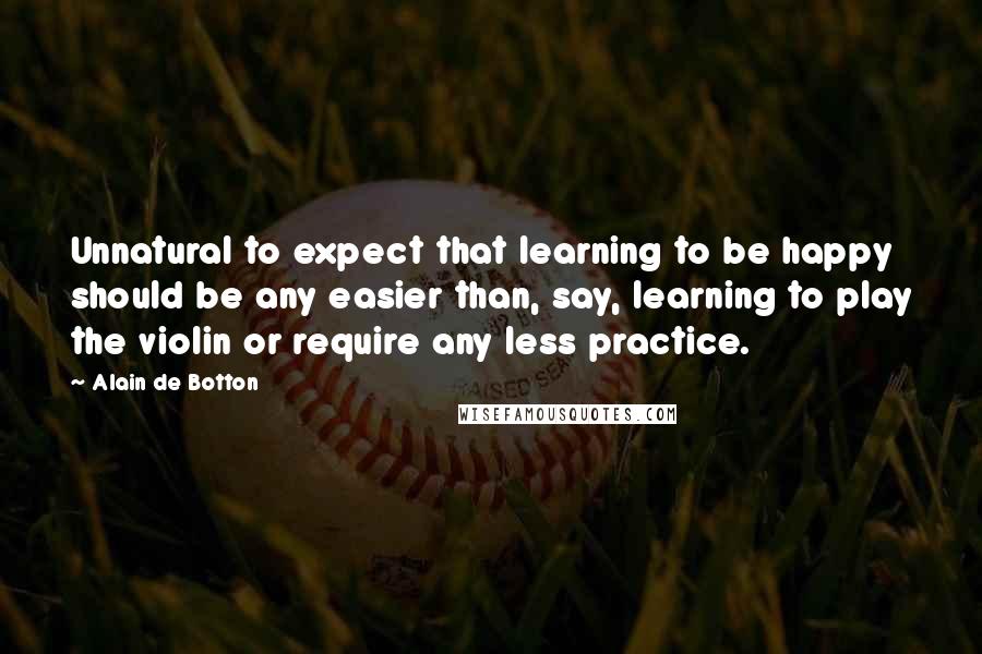 Alain De Botton Quotes: Unnatural to expect that learning to be happy should be any easier than, say, learning to play the violin or require any less practice.