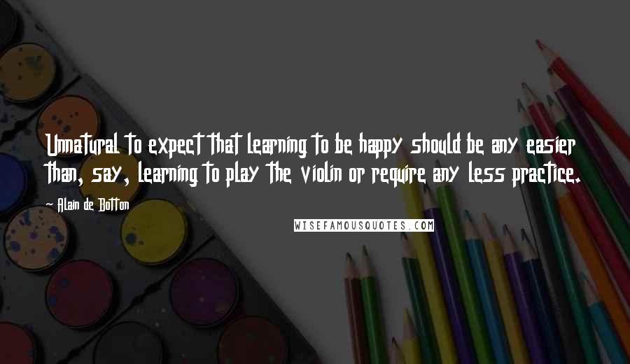 Alain De Botton Quotes: Unnatural to expect that learning to be happy should be any easier than, say, learning to play the violin or require any less practice.