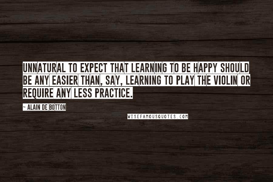 Alain De Botton Quotes: Unnatural to expect that learning to be happy should be any easier than, say, learning to play the violin or require any less practice.