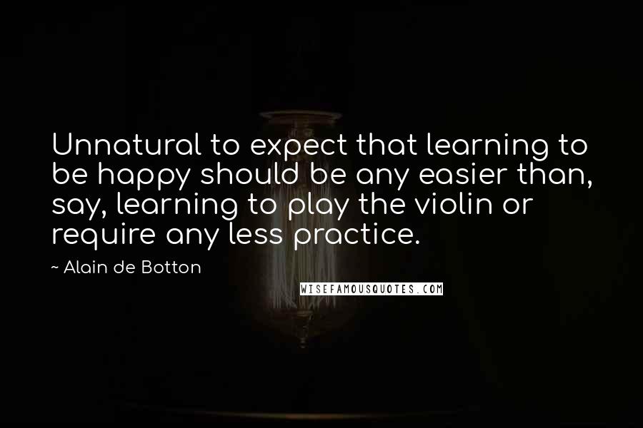 Alain De Botton Quotes: Unnatural to expect that learning to be happy should be any easier than, say, learning to play the violin or require any less practice.