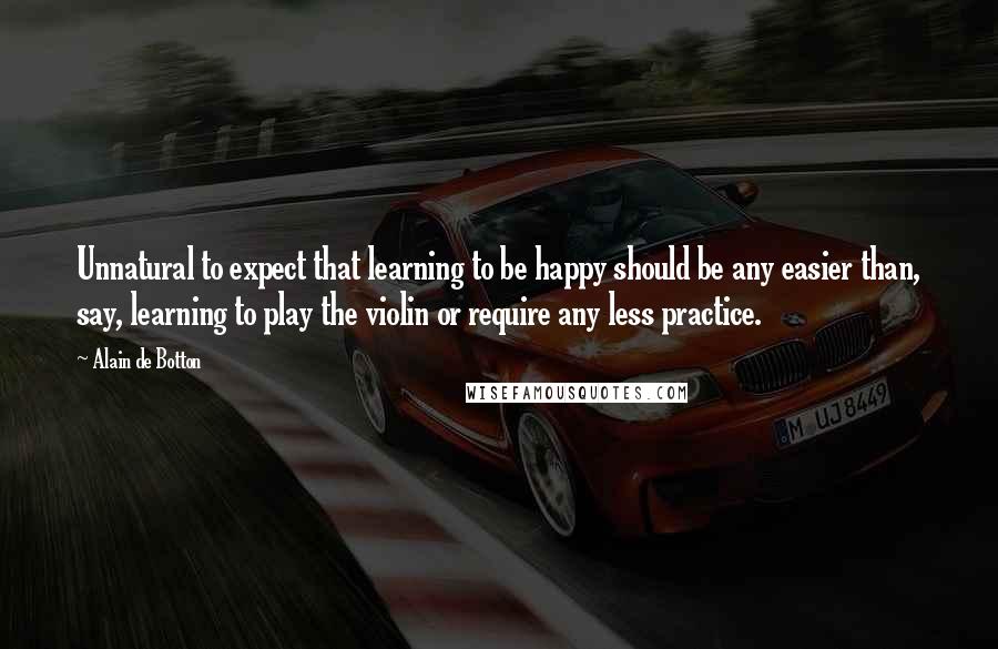 Alain De Botton Quotes: Unnatural to expect that learning to be happy should be any easier than, say, learning to play the violin or require any less practice.