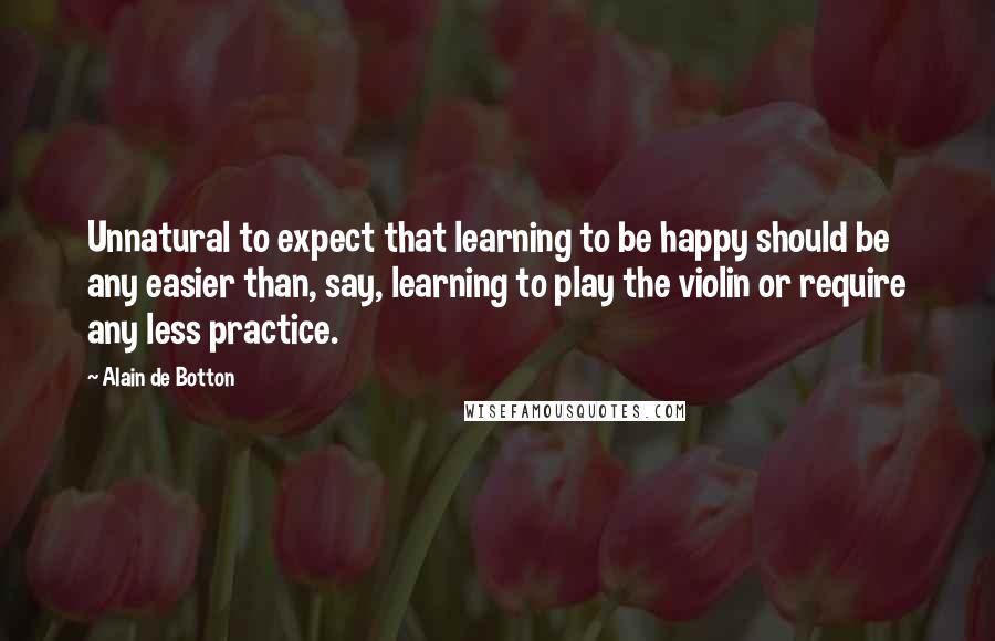 Alain De Botton Quotes: Unnatural to expect that learning to be happy should be any easier than, say, learning to play the violin or require any less practice.