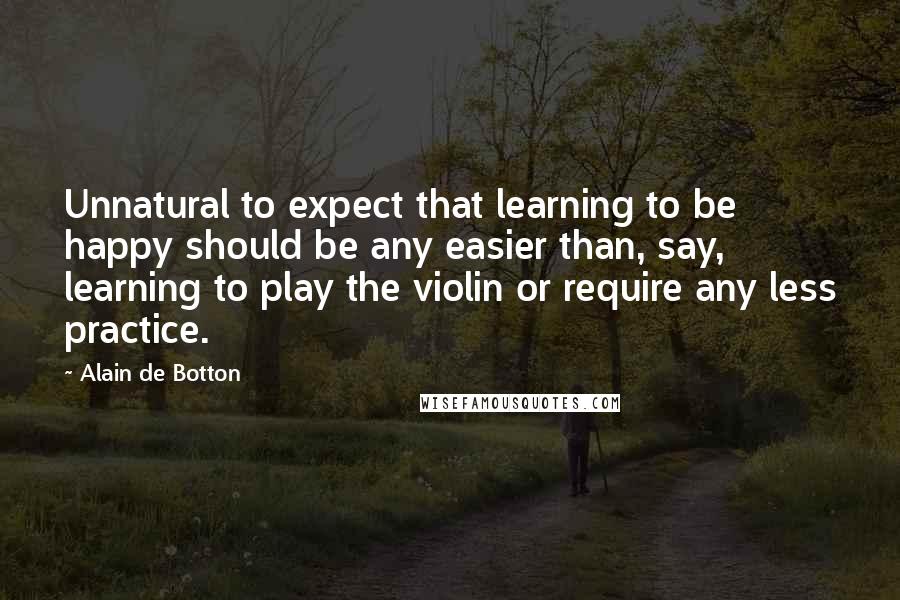 Alain De Botton Quotes: Unnatural to expect that learning to be happy should be any easier than, say, learning to play the violin or require any less practice.