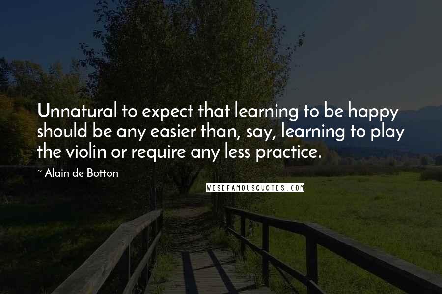 Alain De Botton Quotes: Unnatural to expect that learning to be happy should be any easier than, say, learning to play the violin or require any less practice.