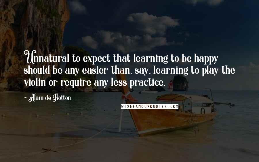 Alain De Botton Quotes: Unnatural to expect that learning to be happy should be any easier than, say, learning to play the violin or require any less practice.