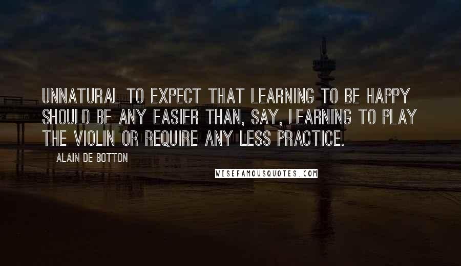 Alain De Botton Quotes: Unnatural to expect that learning to be happy should be any easier than, say, learning to play the violin or require any less practice.