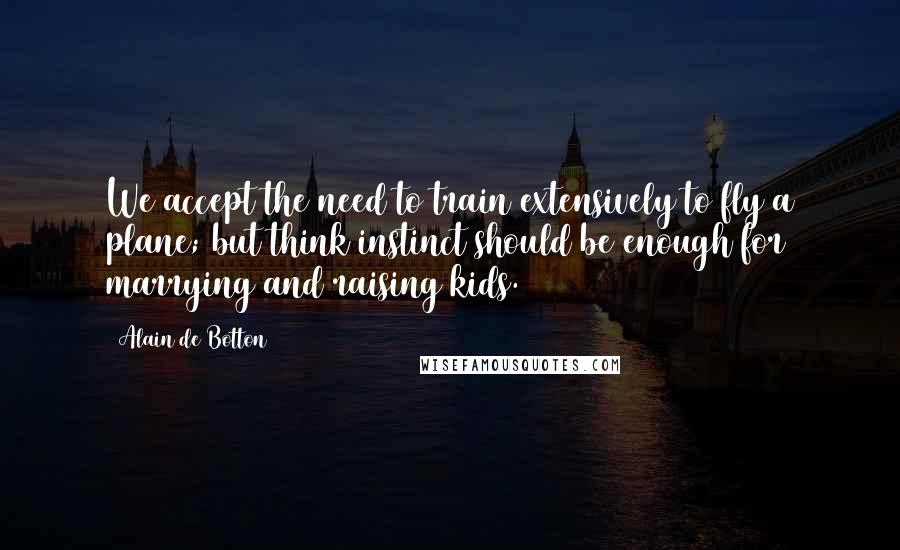 Alain De Botton Quotes: We accept the need to train extensively to fly a plane; but think instinct should be enough for marrying and raising kids.