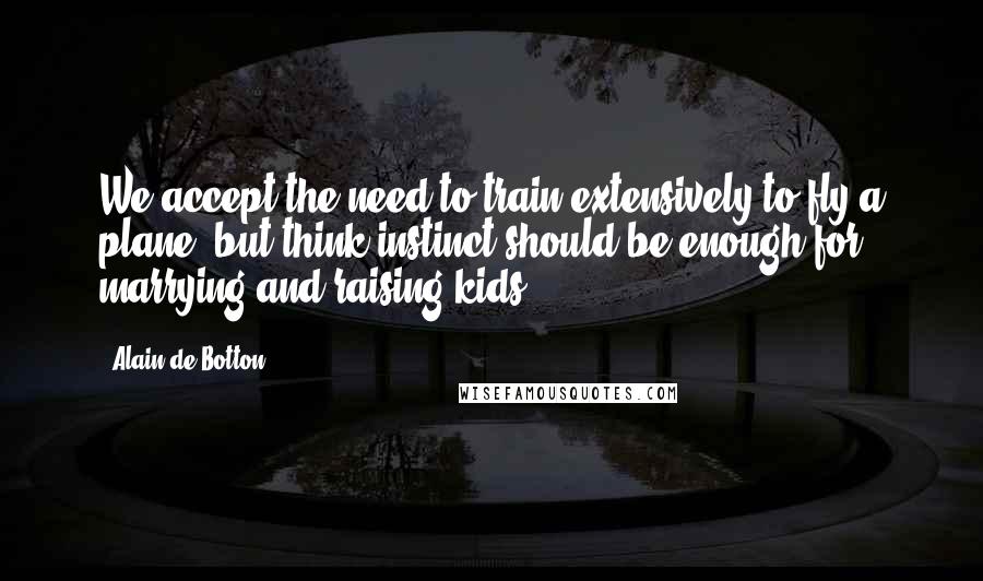 Alain De Botton Quotes: We accept the need to train extensively to fly a plane; but think instinct should be enough for marrying and raising kids.