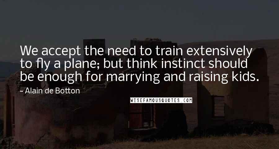 Alain De Botton Quotes: We accept the need to train extensively to fly a plane; but think instinct should be enough for marrying and raising kids.