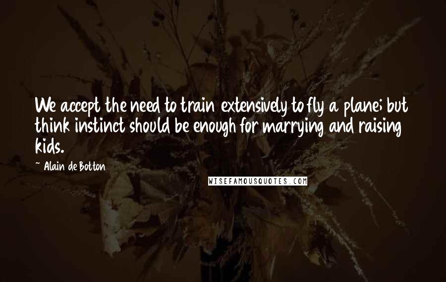 Alain De Botton Quotes: We accept the need to train extensively to fly a plane; but think instinct should be enough for marrying and raising kids.