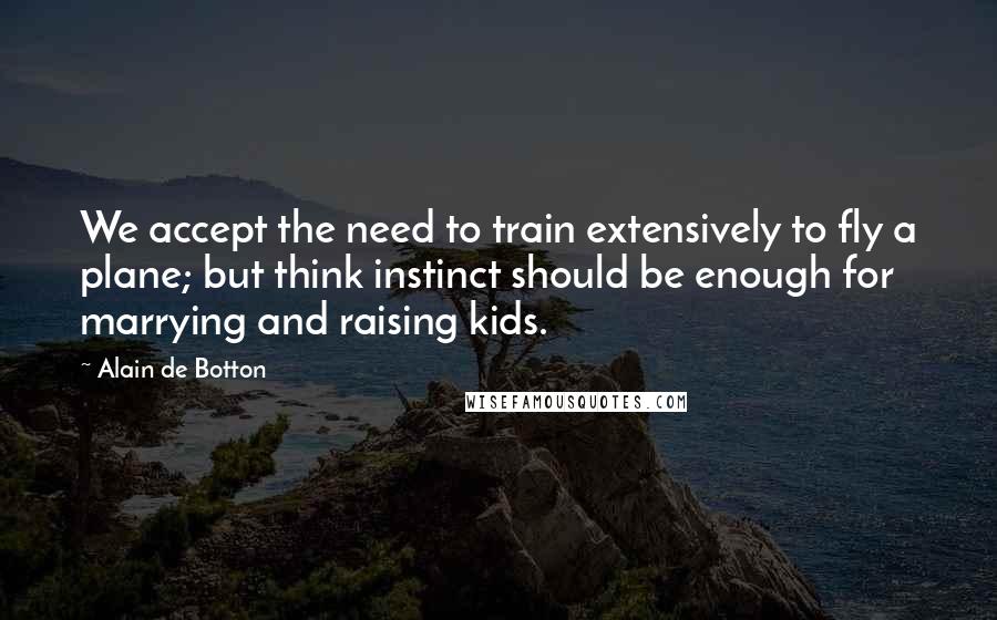 Alain De Botton Quotes: We accept the need to train extensively to fly a plane; but think instinct should be enough for marrying and raising kids.