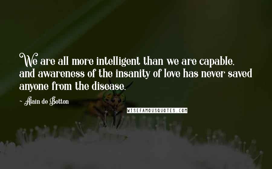Alain De Botton Quotes: We are all more intelligent than we are capable, and awareness of the insanity of love has never saved anyone from the disease.