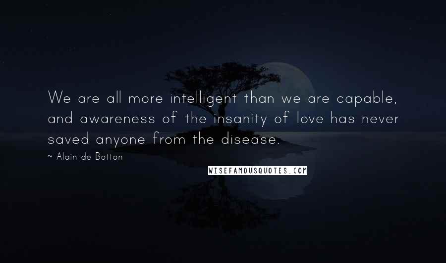 Alain De Botton Quotes: We are all more intelligent than we are capable, and awareness of the insanity of love has never saved anyone from the disease.